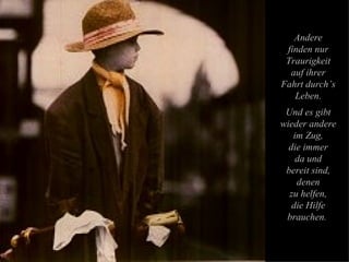 Andere finden nur Traurigkeit auf ihrer Fahrt durch’s Leben. Und es gibt wieder andere im Zug, die immer da und bereit sind, denen zu helfen, die Hilfe brauchen.  