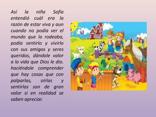 Así la niña Sofía
entendió cuál era la
razón de estar viva y aun
cuando no podía ver el
mundo que la rodeaba,
podía sentirlo y vivirlo
con sus amigos y seres
queridos, dándole valor
a la vida que Dios le dio.
haciéndole comprender
que hay cosas que con
palparlas, oírlas y
sentirlas son de gran
valor si en realidad se
saben apreciar.
 
 
 