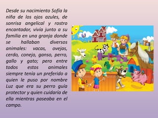 Desde su nacimiento Sofía la
niña de los ojos azules, de
sonrisa angelical y rostro
encantador, vivía junto a su
familia en una granja donde
se hallaban diversos
animales: vacas, ovejas,
cerdo, conejo, ganso, perro,
gallo y gato; pero entre
todos estos animales
siempre tenía un preferido a
quien le puso por nombre
Luz que era su perro guía
protector y quien cuidaría de
ella mientras paseaba en el
campo.
 