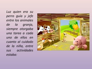 Luz quien era su
perro guía y jefe
entre los animales
de la granja,
siempre otorgaba
una tarea a cada
uno de ellos en
cuanto al cuidado
de la niña, entre
sus actividades
estaba:
 