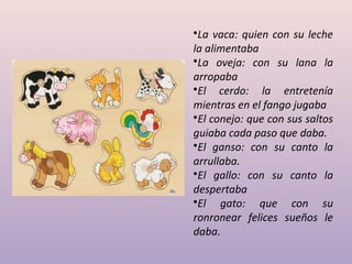 •La vaca: quien con su leche
la alimentaba
•La oveja: con su lana la
arropaba
•El cerdo: la entretenía
mientras en el fango jugaba
•El conejo: que con sus saltos
guiaba cada paso que daba.
•El ganso: con su canto la
arrullaba.
•El gallo: con su canto la
despertaba
•El gato: que con su
ronronear felices sueños le
daba.
 