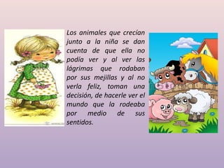 Los animales que crecían
junto a la niña se dan
cuenta de que ella no
podía ver y al ver las
lágrimas que rodaban
por sus mejillas y al no
verla feliz, toman una
decisión, de hacerle ver el
mundo que la rodeaba
por medio de sus
sentidos.
 