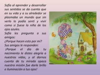 Sofía al aprender y desarrollar
sus sentidos se da cuenta que
en su vida y a su alrededor se
plasmaba un mundo que sin
verlo lo podía sentí y vivir
como si fuese la niña de los
ojos azules.
Sofía les pregunta a sus
amigos:
¿Porque hacen esto por mí?
Sus amigos le responden:
 ¡Porque el día de tu
nacimiento le distes alegría a
nuestras vidas, y al darnos
cuenta de tu mirada opaca
nuestra misión fue darle brillo
e iluminación a tus ojos!
 