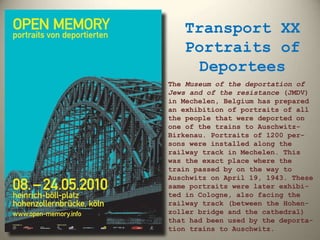 Transport XX Portraits of Deportees The  Museum of the deportation of Jews and of the resistance  (JMDV) in Mechelen, Belgium has prepared an exhibition of portraits of all the people that were deported on one of the trains to Auschwitz-Birkenau. Portraits of 1200 per-sons were installed along the railway track in Mechelen. This was the exact place where the train passed by on the way to Auschwitz on April 19, 1943. These same portraits were later exhibi-ted in Cologne, also facing the railway track (between the Hohen-zoller bridge and the cathedral) that had been used by the deporta-tion trains to Auschwitz. 