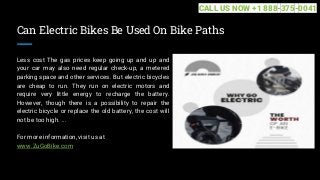 Can Electric Bikes Be Used On Bike Paths
Less cost The gas prices keep going up and up and
your car may also need regular check-up, a metered
parking space and other services. But electric bicycles
are cheap to run. They run on electric motors and
require very little energy to recharge the battery.
However, though there is a possibility to repair the
electric bicycle or replace the old battery, the cost will
not be too high. ...
For more information, visit us at
www.ZuGoBike.com
CALL US NOW +1 888-375-0041
 