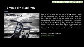 Electric Bike Mountain
Electric bicycles have been around long enough to have wide
spread acceptance and are gaining in market share as
consumers and regulators become more educated about the
electric bike products. Education of consumers will really make
a difference in the growth of the industry. Here are some
important key facts to know about electric bicycles so you are
a better consumer and promoter of the e-bike movement.
When you know the facts you can help spread the word and
educate others. ...
For more information, visit us at
www.ZuGoBike.com
CALL US NOW +1 888-375-0041
 
