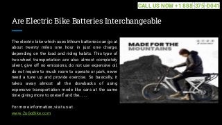 Are Electric Bike Batteries Interchangeable
The electric bike which uses lithium batteries can go at
about twenty miles one hour in just one charge,
depending on the load and riding habits. This type of
two-wheel transportation are also almost completely
silent, give off no emissions, do not use expensive oil,
do not require to much room to operate or park, never
need a tune up and provide exercise. So basically, it
takes away almost all the drawbacks of using
expensive transportation mode like cars at the same
time giving more to oneself and the... ...
For more information, visit us at
www.ZuGoBike.com
CALL US NOW +1 888-375-0041
 