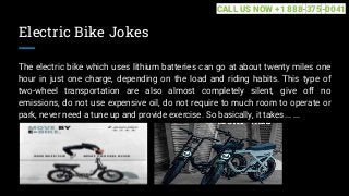 Electric Bike Jokes
The electric bike which uses lithium batteries can go at about twenty miles one
hour in just one charge, depending on the load and riding habits. This type of
two-wheel transportation are also almost completely silent, give off no
emissions, do not use expensive oil, do not require to much room to operate or
park, never need a tune up and provide exercise. So basically, it takes... ...
CALL US NOW +1 888-375-0041
 