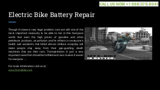 Electric Bike Battery Repair
Though it's been a very huge problem, cars are still one of the
most important necessity to be able to live in this fast-pace
world. Not even the high prices of gasoline and other
petroleum products, air pollution and its effects on everyone's
health and accidents that killed almost millions everyday will
make people stay away from their gas-guzzling, death
machines that are their cars. Transportation is just a very
important need that should be fulfilled and cars makes it easier
for everyone. ...
For more information, visit us at
www.ZuGoBike.com
CALL US NOW +1 888-375-0041
 