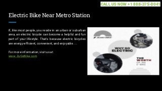 Electric Bike Near Metro Station
If, like most people, you reside in an urban or suburban
area, an electric bicycle can become a helpful and fun
part of your lifestyle. That's because electric bicycles
are energy-efficient, convenient, and enjoyable. ...
For more information, visit us at
www.ZuGoBike.com
CALL US NOW +1 888-375-0041
 