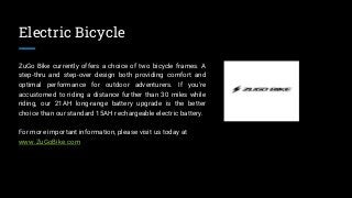 Electric Bicycle
ZuGo Bike currently offers a choice of two bicycle frames. A
step-thru and step-over design both providing comfort and
optimal performance for outdoor adventurers. If you're
accustomed to riding a distance further than 30 miles while
riding, our 21AH long-range battery upgrade is the better
choice than our standard 15AH rechargeable electric battery.
For more important information, please visit us today at
www.ZuGoBike.com
 