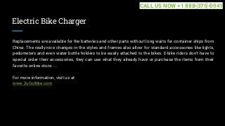 Electric Bike Charger
Replacements are available for the batteries and other parts without long waits for container ships from
China. The really nice changes in the styles and frames also allow for standard accessories like lights,
pedometers and even water bottle holders to be easily attached to the bikes. E-bike riders don't have to
special order their accessories, they can use what they already have or purchase the items from their
favorite online store. ...
For more information, visit us at
www.ZuGoBike.com
CALL US NOW +1 888-375-0041
 