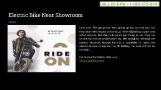 Electric Bike Near Showroom
Less cost The gas prices keep going up and up and your car
may also need regular check-up, a metered parking space and
other services. But electric bicycles are cheap to run. They run
on electric motors and require very little energy to recharge the
battery. However, though there is a possibility to repair the
electric bicycle or replace the old battery, the cost will not be
too high. ...
For more information, visit us at
www.ZuGoBike.com
CALL US NOW +1 888-375-0041
 