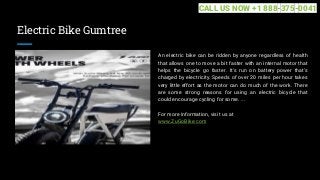 Electric Bike Gumtree
An electric bike can be ridden by anyone regardless of health
that allows one to move a bit faster with an internal motor that
helps the bicycle go faster. It's run on battery power that's
charged by electricity. Speeds of over 20 miles per hour takes
very little effort as the motor can do much of the work. There
are some strong reasons for using an electric bicycle that
could encourage cycling for some. ...
For more information, visit us at
www.ZuGoBike.com
CALL US NOW +1 888-375-0041
 