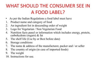 WHAT SHOULD THE CONSUMER SEE IN
A FOOD LABEL?
• As per the Indian Regulations a food label must have
1. Product name and category of food
2. An ingredient list in descending order of weight
3. Logo for Vegetarian / Non Vegetarian Food
4. Nutrition facts panel or information which includes energy, protein,
carbohydrate (sugars) & fat
5. The shelf life (Use by or Best before date)
6. Storage conditions
7. The name & address of the manufacturer, packer and / or seller
8. The country of origin (in case of imported foods)
9. The weight
10. Instructions for use.
 