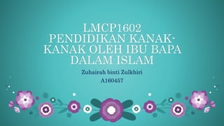LMCP1602
PENDIDIKAN KANAK-
KANAK OLEH IBU BAPA
DALAM ISLAM
Zuhairah binti Zulkhiri
A160457
 