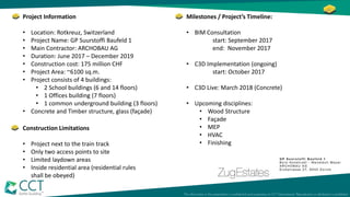 Project Information
• Location: Rotkreuz, Switzerland
• Project Name: GP Suurstoffi Baufeld 1
• Main Contractor: ARCHOBAU AG
• Duration: June 2017 – December 2019
• Construction cost: 175 million CHF
• Project Area: ~6100 sq.m.
• Project consists of 4 buildings:
• 2 School buildings (6 and 14 floors)
• 1 Offices building (7 floors)
• 1 common underground building (3 floors)
• Concrete and Timber structure, glass (façade)
Construction Limitations
• Project next to the train track
• Only two access points to site
• Limited laydown areas
• Inside residential area (residential rules
shall be obeyed)
Milestones / Project’s Timeline:
• BIM Consultation
start: September 2017
end: November 2017
• C3D Implementation (ongoing)
start: October 2017
• C3D Live: March 2018 (Concrete)
• Upcoming disciplines:
• Wood Structure
• Façade
• MEP
• HVAC
• Finishing
 