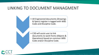 LINKING TO DOCUMENT MANAGMENT
• All Engineered documents (Drawings
& Specs) register is tagged with WBS
Code and Discipline Code.
• C3D will assist user to link
documents to work fronts (Objects &
Operations) based on common WBS
Code and/or Discipline Code.
 