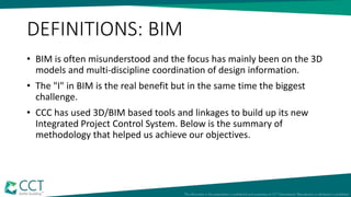 DEFINITIONS: BIM
• BIM is often misunderstood and the focus has mainly been on the 3D
models and multi-discipline coordination of design information.
• The "I" in BIM is the real benefit but in the same time the biggest
challenge.
• CCC has used 3D/BIM based tools and linkages to build up its new
Integrated Project Control System. Below is the summary of
methodology that helped us achieve our objectives.
 