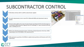 SUBCONTRACTOR CONTROL
• C3D allows contract admin to define subcontractor register.
• For each subcontractor, one or more PO is filled with BOQs and subcontract rates as
agreed.
• Contract admin defines the scope of subcontractor, by linking the PO to the full project or
a sub project (WBS element) as agreed (1out of 3 buildings) i.e. rebar contractor will only
cover 1 building out of 3.
• Within the selected project/sub-project, C3D finds all object/operation that have a BOQ
responding to one of the BOQs in the subcontract PO.
• C3D summarizes quantities of all BOQs to update total quantities and forecast cost for the
subcontract.
 