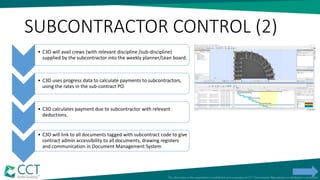SUBCONTRACTOR CONTROL (2)
• C3D will avail crews (with relevant discipline /sub-discipline)
supplied by the subcontractor into the weekly planner/Lean board.
• C3D uses progress data to calculate payments to subcontractors,
using the rates in the sub-contract PO.
• C3D calculates payment due to subcontractor with relevant
deductions.
• C3D will link to all documents tagged with subcontract code to give
contract admin accessibility to all documents, drawing registers
and communication in Document Management System
 