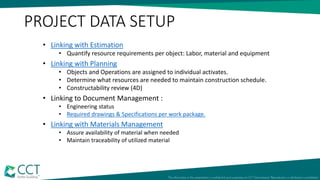PROJECT DATA SETUP
• Linking with Estimation
• Quantify resource requirements per object: Labor, material and equipment
• Linking with Planning
• Objects and Operations are assigned to individual activates.
• Determine what resources are needed to maintain construction schedule.
• Constructability review (4D)
• Linking to Document Management :
• Engineering status
• Required drawings & Specifications per work package.
• Linking with Materials Management
• Assure availability of material when needed
• Maintain traceability of utilized material
 