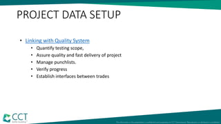 • Linking with Quality System
• Quantify testing scope,
• Assure quality and fast delivery of project
• Manage punchlists.
• Verify progress
• Establish interfaces between trades
PROJECT DATA SETUP
 