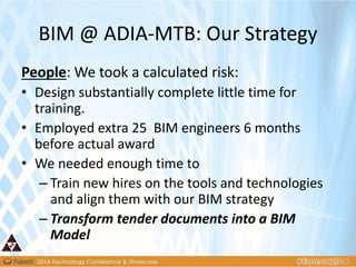 BIM @ ADIA-MTB: Our Strategy
People: We took a calculated risk:
• Design substantially complete little time for
training.
• Employed extra 25 BIM engineers 6 months
before actual award
• We needed enough time to
– Train new hires on the tools and technologies
and align them with our BIM strategy
– Transform tender documents into a BIM
Model
 