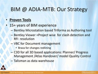 BIM @ ADIA-MTB: Our Strategy
• Proven Tools
• 15+ years of BIM experience
– Bentley Microstation based Triforma as Authoring tool
– Bentley Viewer +Project wise for clash detection and
RFI resolution
– VBC for Document management
• Brava for changes redlining
– C3D for all 3D based applications: Planner/ Progress
Management /Atlas Handover/ model Quality Control
– Talisman as data warehouse
 
