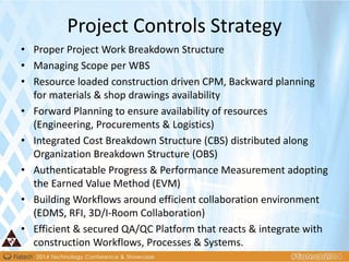 • Proper Project Work Breakdown Structure
• Managing Scope per WBS
• Resource loaded construction driven CPM, Backward planning
for materials & shop drawings availability
• Forward Planning to ensure availability of resources
(Engineering, Procurements & Logistics)
• Integrated Cost Breakdown Structure (CBS) distributed along
Organization Breakdown Structure (OBS)
• Authenticatable Progress & Performance Measurement adopting
the Earned Value Method (EVM)
• Building Workflows around efficient collaboration environment
(EDMS, RFI, 3D/I-Room Collaboration)
• Efficient & secured QA/QC Platform that reacts & integrate with
construction Workflows, Processes & Systems.
Project Controls Strategy
 