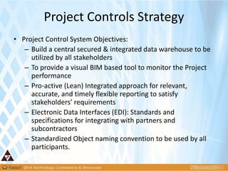 • Project Control System Objectives:
– Build a central secured & integrated data warehouse to be
utilized by all stakeholders
– To provide a visual BIM based tool to monitor the Project
performance
– Pro-active (Lean) Integrated approach for relevant,
accurate, and timely flexible reporting to satisfy
stakeholders’ requirements
– Electronic Data Interfaces (EDI): Standards and
specifications for integrating with partners and
subcontractors
– Standardized Object naming convention to be used by all
participants.
Project Controls Strategy
 