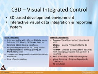 • 3D based development environment
• Interactive visual data integration & reporting
system
C3D – Visual Integrated Control
Main Functions:
– Interoperability with different BIM platforms:
Triforma, PDS, PDMS, CADWorks, Revit etc.
– Link CAD Object to data warehouse
– Graphical representation for Query results
using colorization, blinking, graying, or
Manhattan panels
– 3D standard navigation functionalities and 4D
simulation
– Ease of customization
Vertical Applications:
– Quanto - Visual Queries for Estimation &
MTO
– Chronos - Linking Primavera Plan to 3D
Model
– Planner – Detailed planning of site activities,
work packaging, progress management &
reporting
– Atlas – Visual QC and Handover system
– Visual Reporting - Progress Reporting by
Colorization
– 4D Simulation
 
