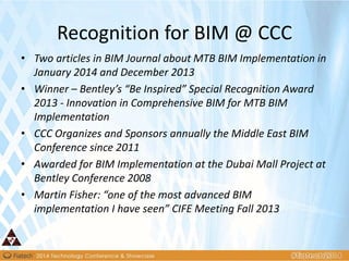 Recognition for BIM @ CCC
• Two articles in BIM Journal about MTB BIM Implementation in
January 2014 and December 2013
• Winner – Bentley’s “Be Inspired” Special Recognition Award
2013 - Innovation in Comprehensive BIM for MTB BIM
Implementation
• CCC Organizes and Sponsors annually the Middle East BIM
Conference since 2011
• Awarded for BIM Implementation at the Dubai Mall Project at
Bentley Conference 2008
• Martin Fisher: “one of the most advanced BIM
implementation I have seen” CIFE Meeting Fall 2013
 