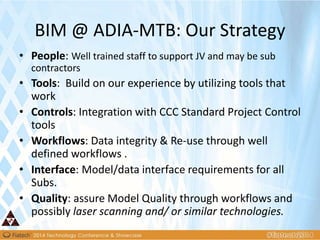 BIM @ ADIA-MTB: Our Strategy
• People: Well trained staff to support JV and may be sub
contractors
• Tools: Build on our experience by utilizing tools that
work
• Controls: Integration with CCC Standard Project Control
tools
• Workflows: Data integrity & Re-use through well
defined workflows .
• Interface: Model/data interface requirements for all
Subs.
• Quality: assure Model Quality through workflows and
possibly laser scanning and/ or similar technologies.
 