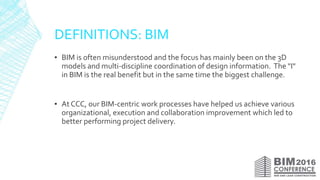 DEFINITIONS: BIM
▪ BIM is often misunderstood and the focus has mainly been on the 3D
models and multi-discipline coordination of design information. The "I"
in BIM is the real benefit but in the same time the biggest challenge.
▪ At CCC, our BIM-centric work processes have helped us achieve various
organizational, execution and collaboration improvement which led to
better performing project delivery.
 