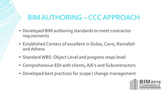 BIM AUTHORING – CCC APPROACH
▪ Developed BIM authoring standards to meet contractor
requirements
▪ Established Centers of excellent in Dubai, Cairo, Ramallah
and Athens
▪ StandardWBS: Object Level and progress steps level
▪ Comprehensive EDI with clients, A/E’s and Subcontractors
▪ Developed best practices for scope / change management
 