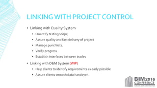 LINKINGWITH PROJECT CONTROL
▪ Linking with Quality System
▪ Quantify testing scope,
▪ Assure quality and fast delivery of project
▪ Manage punchlists.
▪ Verify progress
▪ Establish interfaces between trades
▪ Linking with O&M System (WIP)
▪ Help clients to identify requirements as early possible
▪ Assure clients smooth data handover.
 