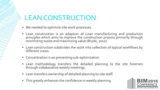 LEAN CONSTRUCTION
▪ We needed to optimize site work processes.
▪ Lean construction is an adaption of Lean manufacturing and production
principles which aims to improve the construction process primarily through
minimizing waste and maximizing value (Bryde, 2012).
▪ Lean construction subdivides the work into collection of typical workflows by
different crews.
▪ Concentration is on preventing sub-optimization
▪ Lean methodology transfers the detailed planning to the site foremen
through collaborative weekly meetings.
▪ Lean transfers ownership of detailed planning to site staff.
▪ This greatly enhances the confidence in weekly planning.
 