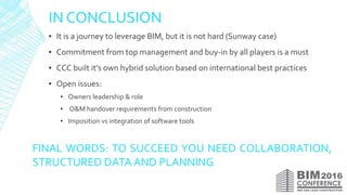 IN CONCLUSION
▪ It is a journey to leverage BIM, but it is not hard (Sunway case)
▪ Commitment from top management and buy-in by all players is a must
▪ CCC built it’s own hybrid solution based on international best practices
▪ Open issues:
▪ Owners leadership & role
▪ O&M handover requirements from construction
▪ Imposition vs integration of software tools
FINAL WORDS: TO SUCCEED YOU NEED COLLABORATION,
STRUCTURED DATA AND PLANNING
 