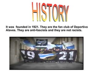 It was founded in 1921. They are the fan club of Deportivo
Alaves. They are anti-fascists and they are not racists.
 