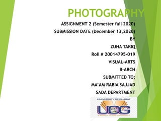 PHOTOGRAPHY
ASSIGNMENT 2 (Semester fall 2020)
SUBMISSION DATE (December 13,2020)
BY
ZUHA TARIQ
Roll # 20014795-019
VISUAL-ARTS
B-ARCH
SUBMITTED TO;
MA’AM RABIA SAJJAD
SADA DEPARTMENT
 