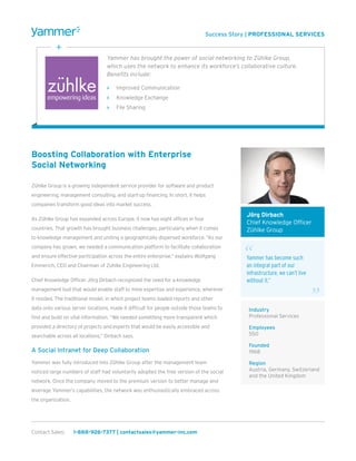 Boosting Collaboration with Enterprise
Social Networking
Zühlke Group is a growing independent service provider for software and product
engineering, management consulting, and start-up financing. In short, it helps
companies transform good ideas into market success.
As Zühlke Group has expanded across Europe, it now has eight offices in four
countries. That growth has brought business challenges, particularly when it comes
to knowledge management and uniting a geographically dispersed workforce. “As our
company has grown, we needed a communication platform to facilitate collaboration
and ensure effective participation across the entire enterprise,” explains Wolfgang
Emmerich, CEO and Chairman of Zuhlke Engineering Ltd.
Chief Knowledge Officer Jörg Dirbach recognized the need for a knowledge
management tool that would enable staff to mine expertise and experience, wherever
it resided. The traditional model, in which project teams loaded reports and other
data onto various server locations, made it difficult for people outside those teams to
find and build on vital information. “We needed something more transparent which
provided a directory of projects and experts that would be easily accessible and
searchable across all locations,” Dirbach says.
A Social Intranet for Deep Collaboration
Yammer was fully introduced into Zühlke Group after the management team
noticed large numbers of staff had voluntarily adopted the free version of the social
network. Once the company moved to the premium version to better manage and
leverage Yammer’s capabilities, the network was enthusiastically embraced across
the organization.
Success Story | PROFESSIONAL SERVICES
Yammer has brought the power of social networking to Zühlke Group,
which uses the network to enhance its workforce’s collaborative culture.
Benefits include:
>> Improved Communication
>> Knowledge Exchange
>> File Sharing
Contact Sales:	 1-888-926-7377 | contactsales@yammer-inc.com
Jörg Dirbach
Chief Knowledge Officer
Zühlke Group
Yammer has become such
an integral part of our
infrastructure, we can’t live
without it.”
Industry
Professional Services
Employees
550
Founded
1968
Region
Austria, Germany, Switzerland
and the United Kingdom
 