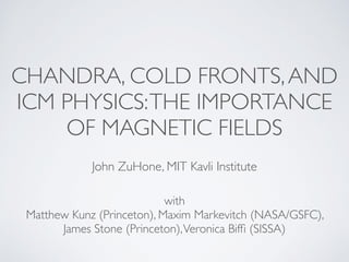 CHANDRA, COLD FRONTS, AND 
ICM PHYSICS: THE IMPORTANCE 
OF MAGNETIC FIELDS 
John ZuHone, MIT Kavli Institute 
with 
Matthew Kunz (Princeton), Maxim Markevitch (NASA/GSFC), 
James Stone (Princeton), Veronica Biffi (SISSA) 
 