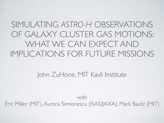 SIMULATING ASTRO-H OBSERVATIONS
OF GALAXY CLUSTER GAS MOTIONS:
WHAT WE CAN EXPECT AND
IMPLICATIONS FOR FUTURE MISSIONS
John ZuHone, MIT Kavli Institute
with
Eric Miller (MIT),Aurora Simionescu (ISAS/JAXA), Mark Bautz (MIT)
 