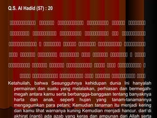 Q.S. Al Hadid (57) : 20

      
     
      
        
       
      
Ketahuilah, bahwa Sesungguhnya kehidupan dunia Ini hanyalah
permainan dan suatu yang melalaikan, perhiasan dan bermegahmegah antara kamu serta berbangga-banggaan tentang banyaknya
harta dan anak, seperti hujan yang tanam-tanamannya
mengagumkan para petani; Kemudian tanaman itu menjadi kering
11
dan kamu lihat warnanya kuning Kemudian menjadi hancur. dan di
akhirat (nanti) ada azab yang keras dan ampunan dari Allah serta

 