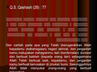 Q.S. Qashash (28) : 77
      
       
      
       
 
Dan carilah pada apa yang Telah dianugerahkan Allah
kepadamu (kebahagiaan) negeri akhirat, dan janganlah
kamu melupakan bahagianmu dari (kenikmatan) duniawi
dan berbuat baiklah (kepada orang lain) sebagaimana
Allah Telah berbuat baik, kepadamu, dan janganlah
kamu berbuat kerusakan di (muka) bumi. Sesungguhnya
14
Allah tidak menyukai orang-orang yang berbuat

 