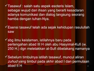 Tasawuf : salah satu aspek esoteris Islam,
sebagai wujud dari ihsan yang berarti kesadaran
adanya komunikasi dan dialog langsung seorang
hamba dengan tuhan-Nya.
Esensi tasawuf telah ada sejak kehidupan rasulullah
saw
sbg ilmu keislaman, istilahnya baru pada
pertengahan abad III H oleh abu Hasyimal-Kufi (w.
250 H.) dgn meletakkan al-Sufi dibelakang namanya
Sebelum timbulnya istilah tasawuf, muncul aliran
zuhud yang timbul pada akhir abad I dan permulaan
abad II H
2

 