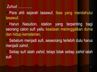Zuhud …………
Para ahli sejarah tasawuf, fase yang mendahului
tasawuf.
Harun Nasution, station yang terpenting bagi
seorang calon sufi yaitu keadaan meninggalkan dunia
dan hidup kematerian.
Sebelum menjadi sufi, seseorang terlebih dulu harus
menjadi zahid.
Setiap sufi ialah zahid, tetapi tidak setiap zahid ialah
sufi
3

 