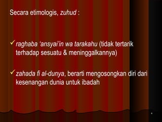 Secara etimologis, zuhud :

raghaba ‘ansyai’in wa tarakahu (tidak tertarik
terhadap sesuatu & meninggalkannya)
zahada fi al-dunya, berarti mengosongkan diri dari
kesenangan dunia untuk ibadah

4

 