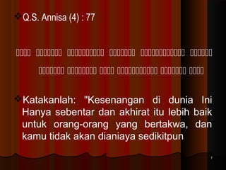 Q.S. Annisa (4) : 77
     
     
Katakanlah: "Kesenangan di dunia Ini
Hanya sebentar dan akhirat itu lebih baik
untuk orang-orang yang bertakwa, dan
kamu tidak akan dianiaya sedikitpun
7

 